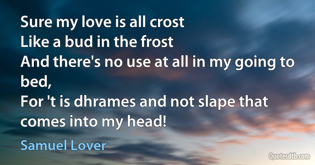 Sure my love is all crost
Like a bud in the frost
And there's no use at all in my going to bed,
For 't is dhrames and not slape that comes into my head! (Samuel Lover)