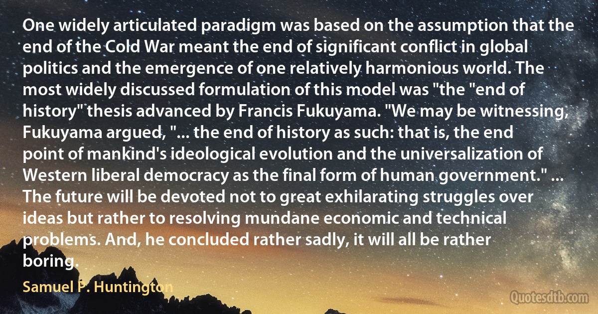 One widely articulated paradigm was based on the assumption that the end of the Cold War meant the end of significant conflict in global politics and the emergence of one relatively harmonious world. The most widely discussed formulation of this model was "the "end of history" thesis advanced by Francis Fukuyama. "We may be witnessing, Fukuyama argued, "... the end of history as such: that is, the end point of mankind's ideological evolution and the universalization of Western liberal democracy as the final form of human government." ... The future will be devoted not to great exhilarating struggles over ideas but rather to resolving mundane economic and technical problems. And, he concluded rather sadly, it will all be rather boring. (Samuel P. Huntington)