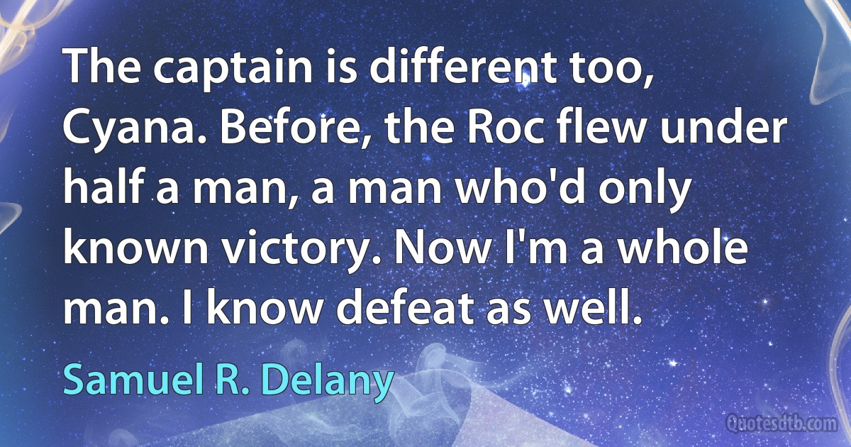 The captain is different too, Cyana. Before, the Roc flew under half a man, a man who'd only known victory. Now I'm a whole man. I know defeat as well. (Samuel R. Delany)