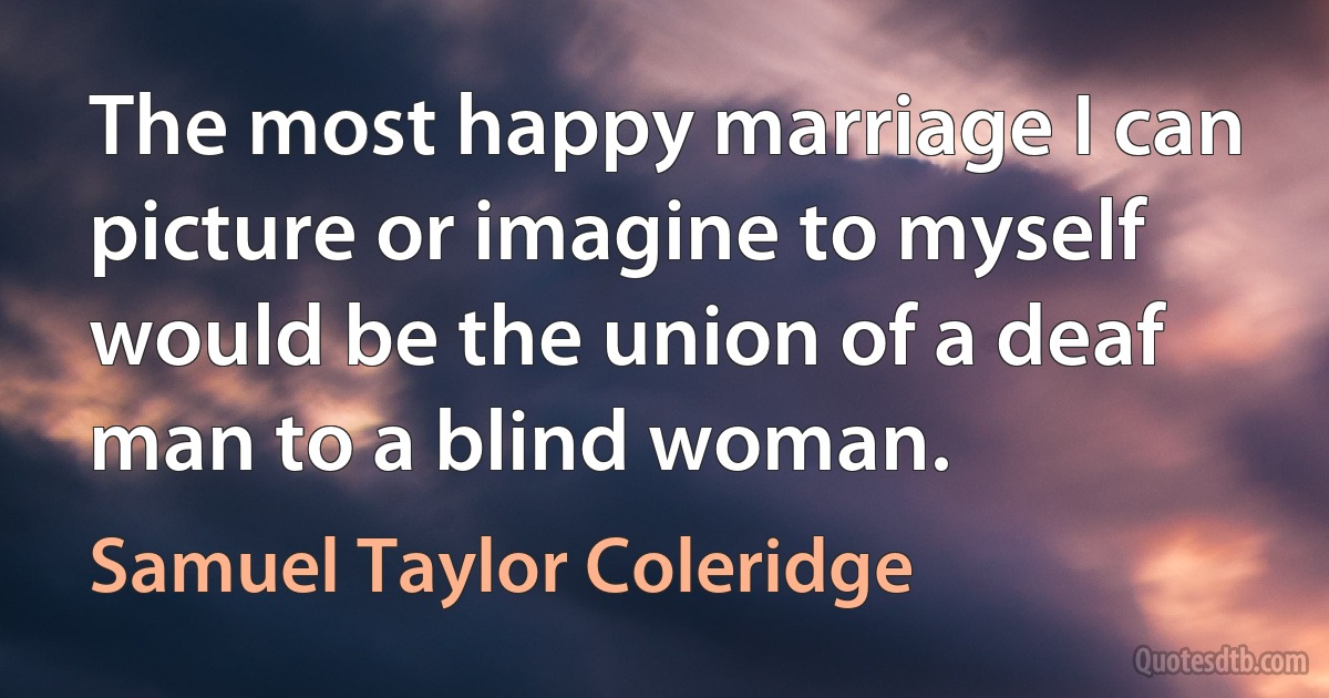 The most happy marriage I can picture or imagine to myself would be the union of a deaf man to a blind woman. (Samuel Taylor Coleridge)