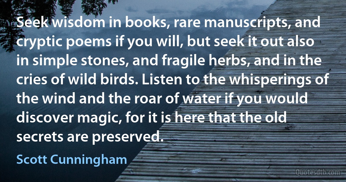 Seek wisdom in books, rare manuscripts, and cryptic poems if you will, but seek it out also in simple stones, and fragile herbs, and in the cries of wild birds. Listen to the whisperings of the wind and the roar of water if you would discover magic, for it is here that the old secrets are preserved. (Scott Cunningham)