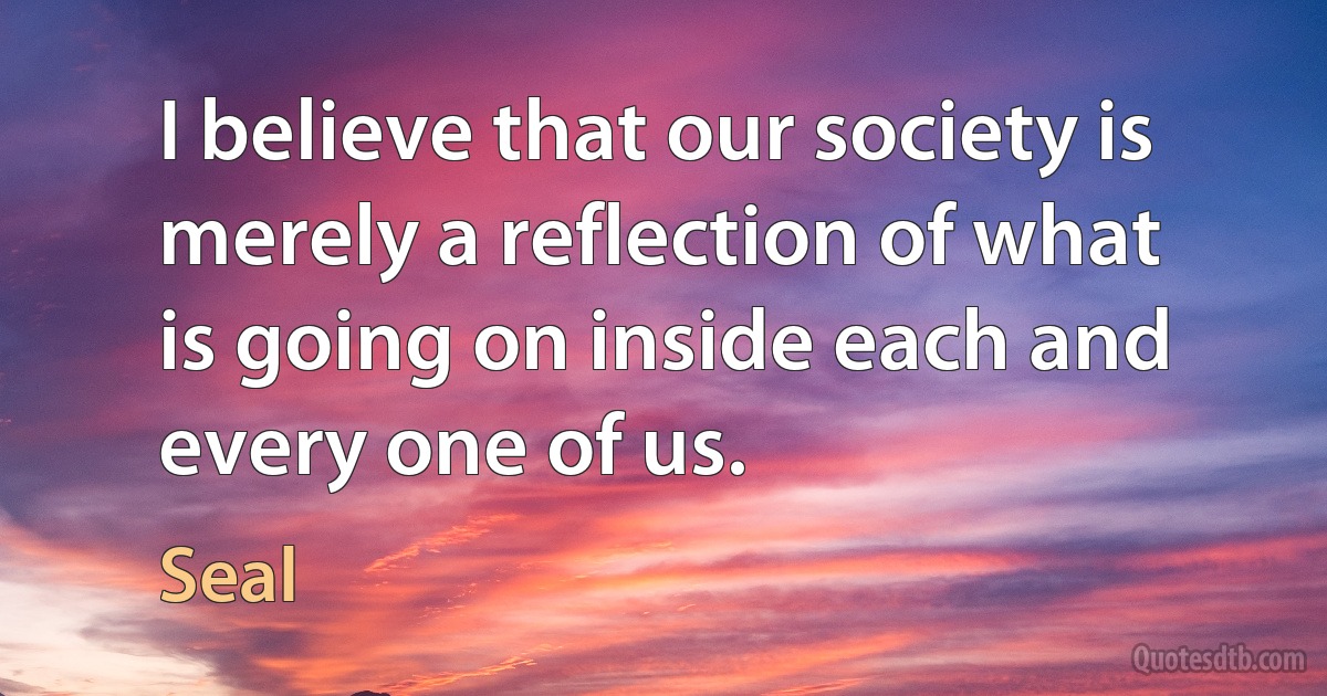 I believe that our society is merely a reflection of what is going on inside each and every one of us. (Seal)