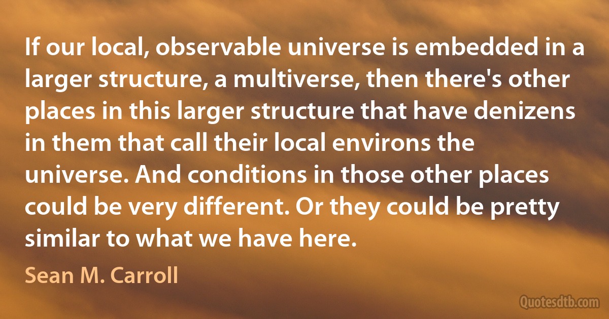 If our local, observable universe is embedded in a larger structure, a multiverse, then there's other places in this larger structure that have denizens in them that call their local environs the universe. And conditions in those other places could be very different. Or they could be pretty similar to what we have here. (Sean M. Carroll)