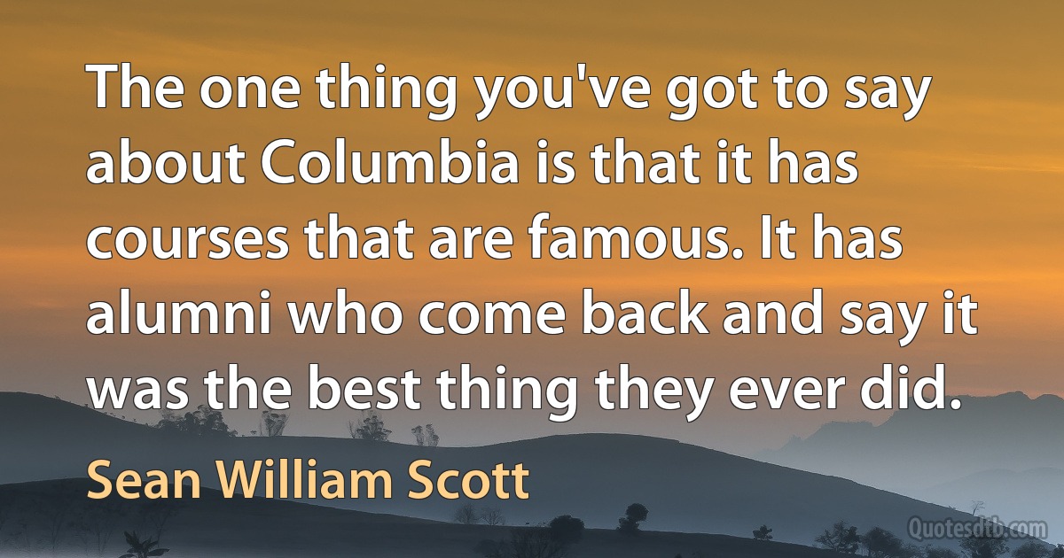 The one thing you've got to say about Columbia is that it has courses that are famous. It has alumni who come back and say it was the best thing they ever did. (Sean William Scott)