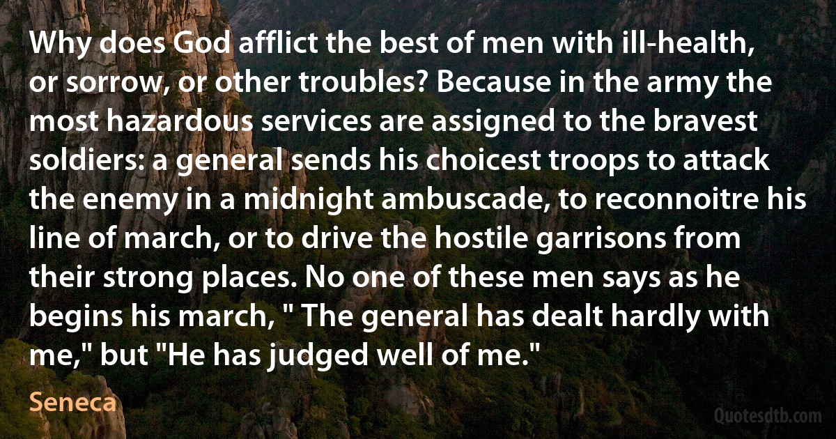 Why does God afflict the best of men with ill-health, or sorrow, or other troubles? Because in the army the most hazardous services are assigned to the bravest soldiers: a general sends his choicest troops to attack the enemy in a midnight ambuscade, to reconnoitre his line of march, or to drive the hostile garrisons from their strong places. No one of these men says as he begins his march, " The general has dealt hardly with me," but "He has judged well of me." (Seneca)