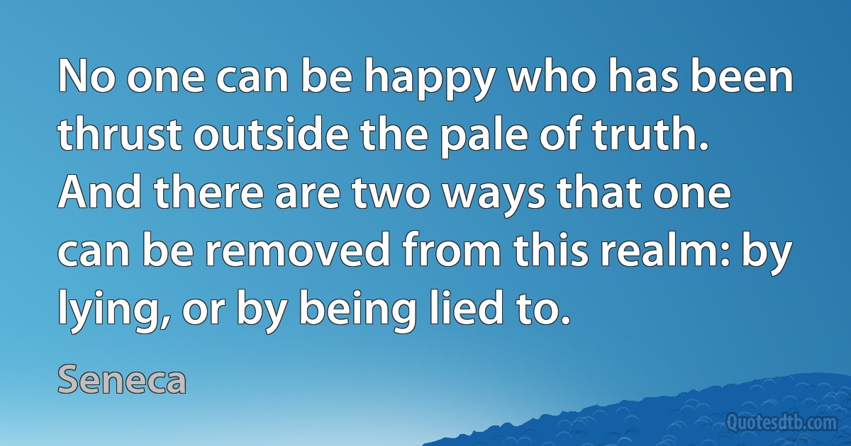 No one can be happy who has been thrust outside the pale of truth. And there are two ways that one can be removed from this realm: by lying, or by being lied to. (Seneca)