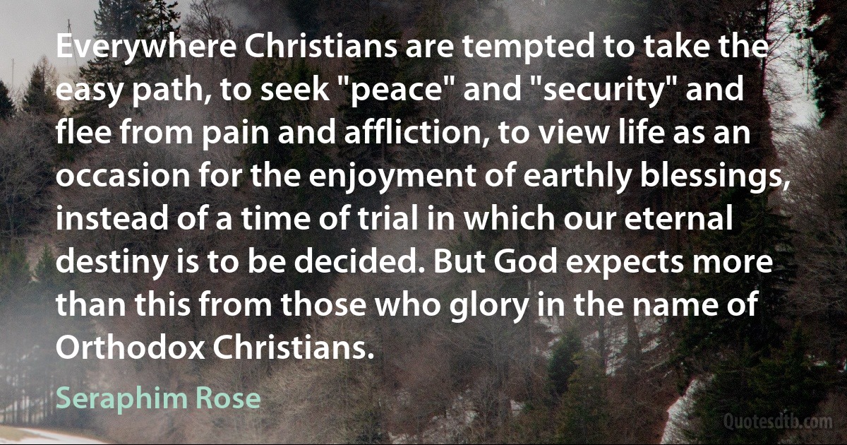 Everywhere Christians are tempted to take the easy path, to seek "peace" and "security" and flee from pain and affliction, to view life as an occasion for the enjoyment of earthly blessings, instead of a time of trial in which our eternal destiny is to be decided. But God expects more than this from those who glory in the name of Orthodox Christians. (Seraphim Rose)