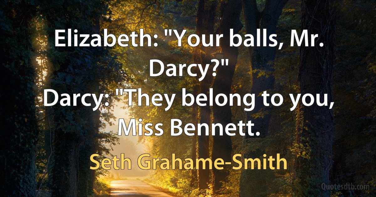 Elizabeth: "Your balls, Mr. Darcy?"
Darcy: "They belong to you, Miss Bennett. (Seth Grahame-Smith)