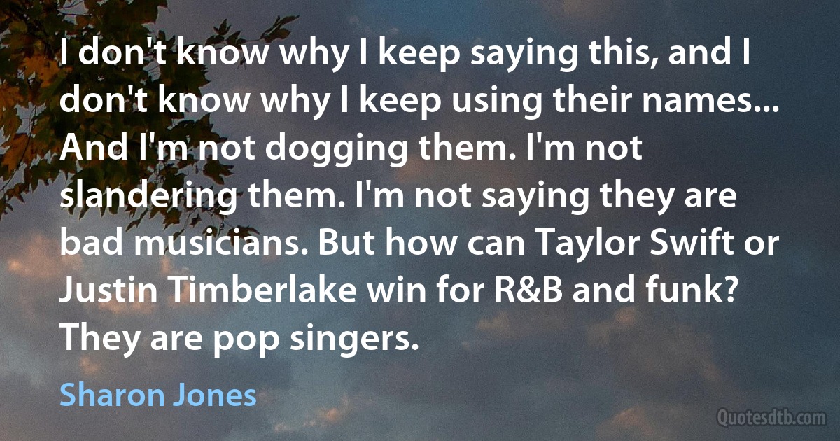 I don't know why I keep saying this, and I don't know why I keep using their names... And I'm not dogging them. I'm not slandering them. I'm not saying they are bad musicians. But how can Taylor Swift or Justin Timberlake win for R&B and funk? They are pop singers. (Sharon Jones)