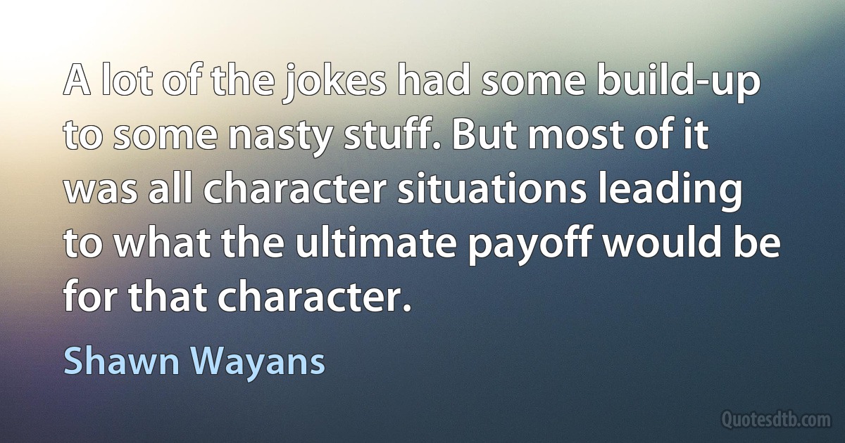 A lot of the jokes had some build-up to some nasty stuff. But most of it was all character situations leading to what the ultimate payoff would be for that character. (Shawn Wayans)