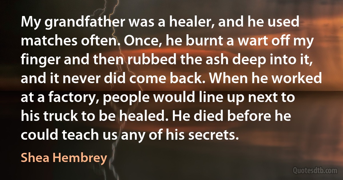 My grandfather was a healer, and he used matches often. Once, he burnt a wart off my finger and then rubbed the ash deep into it, and it never did come back. When he worked at a factory, people would line up next to his truck to be healed. He died before he could teach us any of his secrets. (Shea Hembrey)