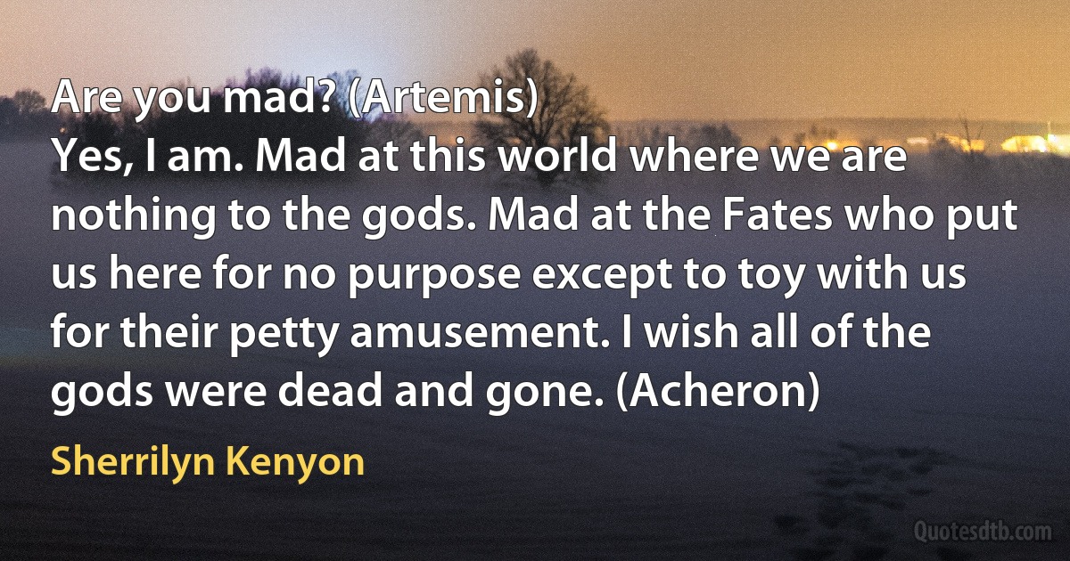 Are you mad? (Artemis)
Yes, I am. Mad at this world where we are nothing to the gods. Mad at the Fates who put us here for no purpose except to toy with us for their petty amusement. I wish all of the gods were dead and gone. (Acheron) (Sherrilyn Kenyon)