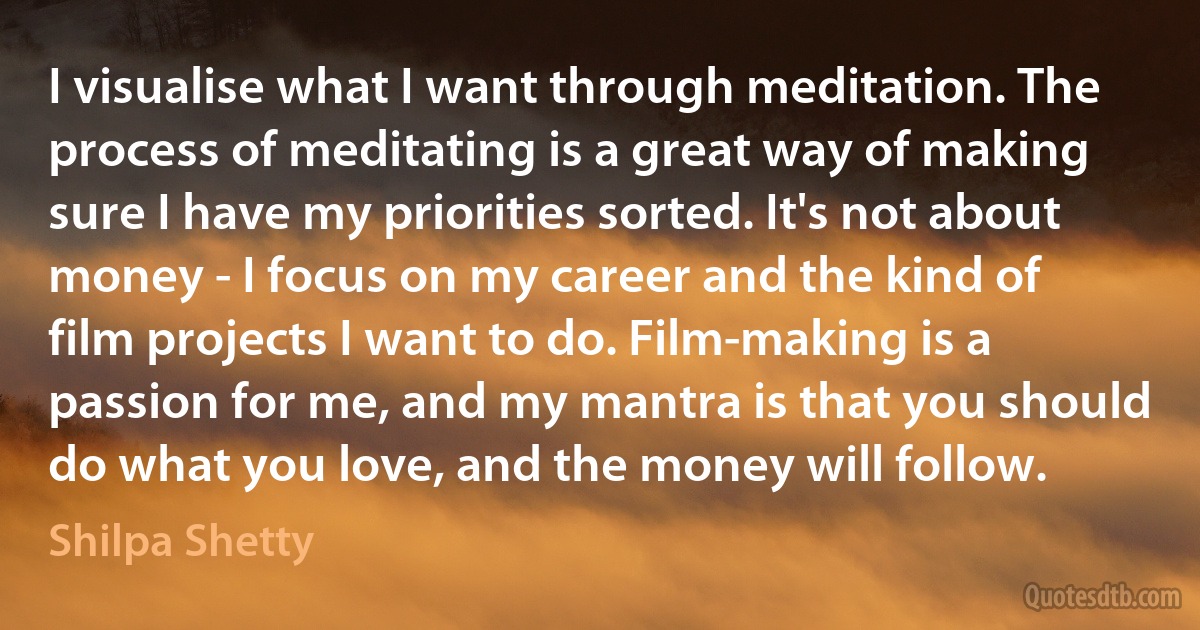 I visualise what I want through meditation. The process of meditating is a great way of making sure I have my priorities sorted. It's not about money - I focus on my career and the kind of film projects I want to do. Film-making is a passion for me, and my mantra is that you should do what you love, and the money will follow. (Shilpa Shetty)