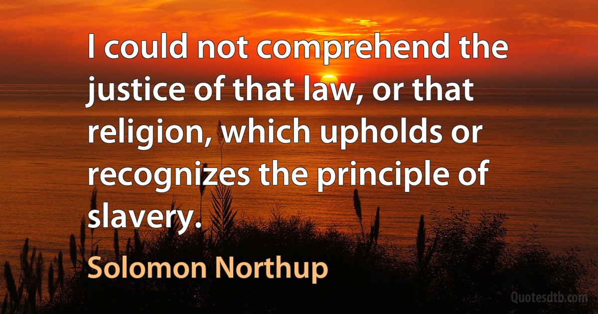 I could not comprehend the justice of that law, or that religion, which upholds or recognizes the principle of slavery. (Solomon Northup)