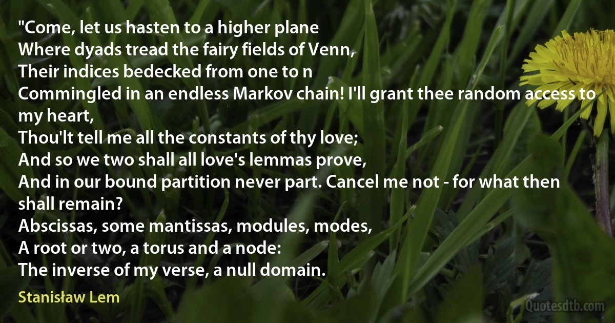 "Come, let us hasten to a higher plane
Where dyads tread the fairy fields of Venn,
Their indices bedecked from one to n
Commingled in an endless Markov chain! I'll grant thee random access to my heart,
Thou'lt tell me all the constants of thy love;
And so we two shall all love's lemmas prove,
And in our bound partition never part. Cancel me not - for what then shall remain?
Abscissas, some mantissas, modules, modes,
A root or two, a torus and a node:
The inverse of my verse, a null domain. (Stanisław Lem)