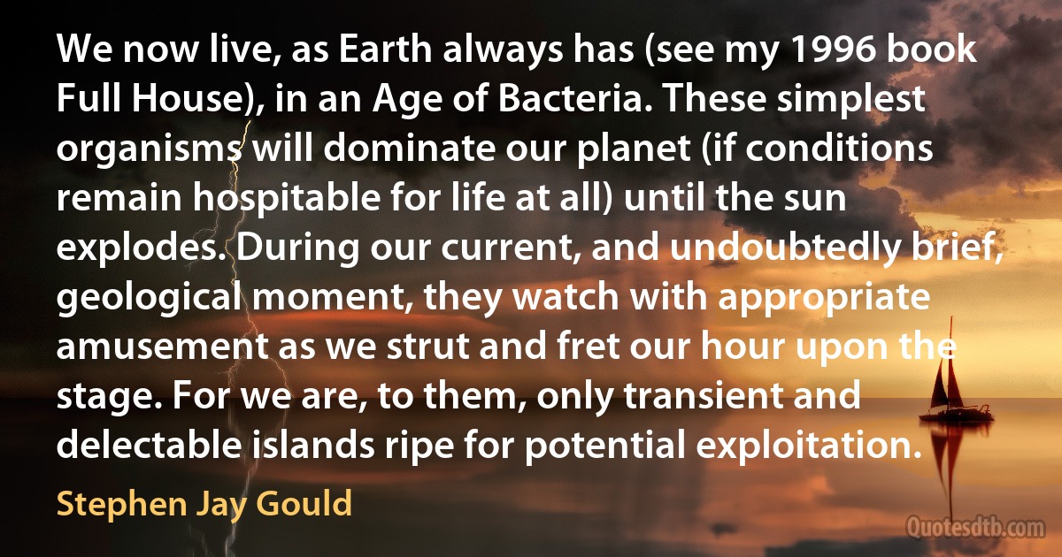 We now live, as Earth always has (see my 1996 book Full House), in an Age of Bacteria. These simplest organisms will dominate our planet (if conditions remain hospitable for life at all) until the sun explodes. During our current, and undoubtedly brief, geological moment, they watch with appropriate amusement as we strut and fret our hour upon the stage. For we are, to them, only transient and delectable islands ripe for potential exploitation. (Stephen Jay Gould)