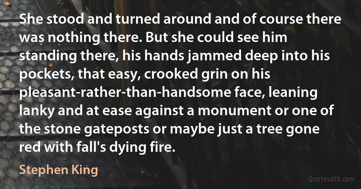 She stood and turned around and of course there was nothing there. But she could see him standing there, his hands jammed deep into his pockets, that easy, crooked grin on his pleasant-rather-than-handsome face, leaning lanky and at ease against a monument or one of the stone gateposts or maybe just a tree gone red with fall's dying fire. (Stephen King)