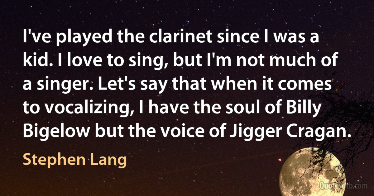 I've played the clarinet since I was a kid. I love to sing, but I'm not much of a singer. Let's say that when it comes to vocalizing, I have the soul of Billy Bigelow but the voice of Jigger Cragan. (Stephen Lang)