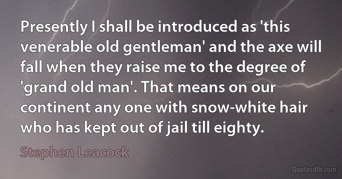 Presently I shall be introduced as 'this venerable old gentleman' and the axe will fall when they raise me to the degree of 'grand old man'. That means on our continent any one with snow-white hair who has kept out of jail till eighty. (Stephen Leacock)