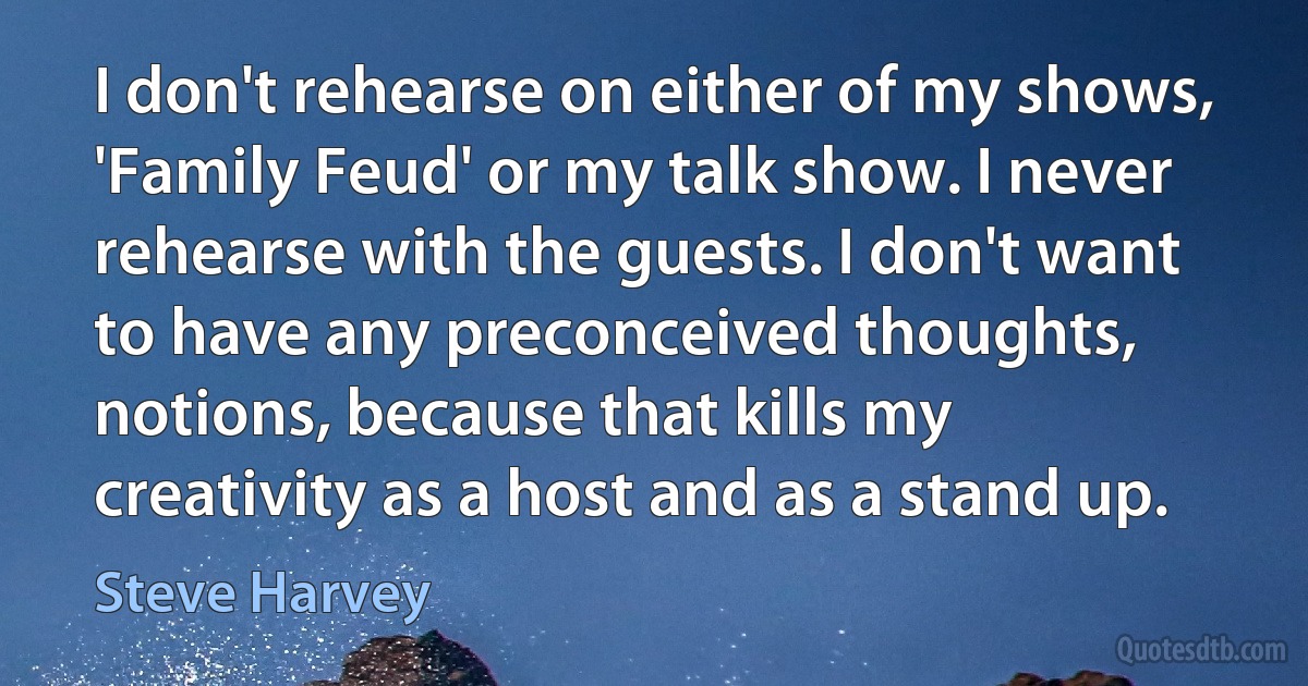 I don't rehearse on either of my shows, 'Family Feud' or my talk show. I never rehearse with the guests. I don't want to have any preconceived thoughts, notions, because that kills my creativity as a host and as a stand up. (Steve Harvey)