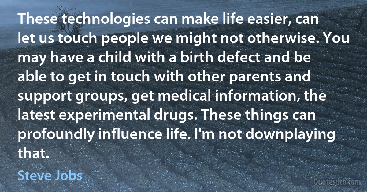 These technologies can make life easier, can let us touch people we might not otherwise. You may have a child with a birth defect and be able to get in touch with other parents and support groups, get medical information, the latest experimental drugs. These things can profoundly influence life. I'm not downplaying that. (Steve Jobs)