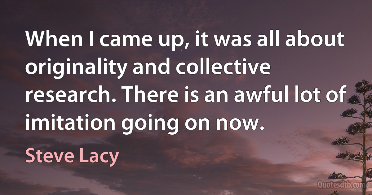 When I came up, it was all about originality and collective research. There is an awful lot of imitation going on now. (Steve Lacy)