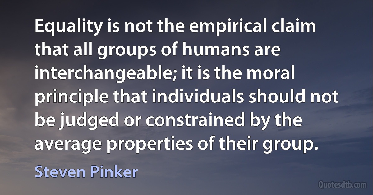 Equality is not the empirical claim that all groups of humans are interchangeable; it is the moral principle that individuals should not be judged or constrained by the average properties of their group. (Steven Pinker)