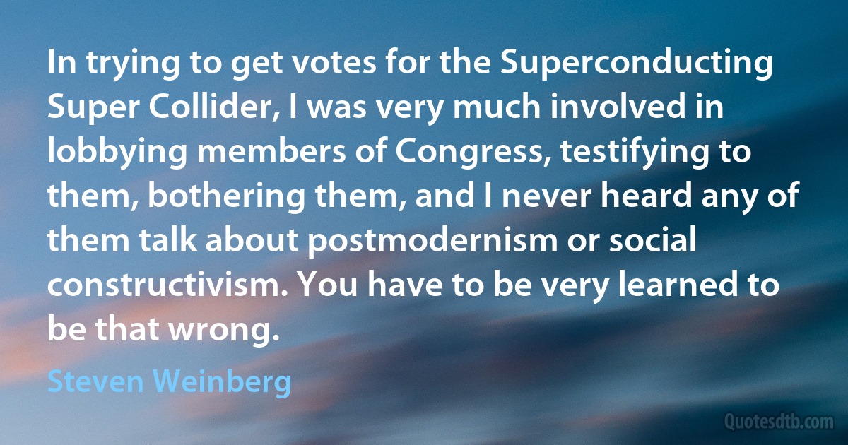 In trying to get votes for the Superconducting Super Collider, I was very much involved in lobbying members of Congress, testifying to them, bothering them, and I never heard any of them talk about postmodernism or social constructivism. You have to be very learned to be that wrong. (Steven Weinberg)