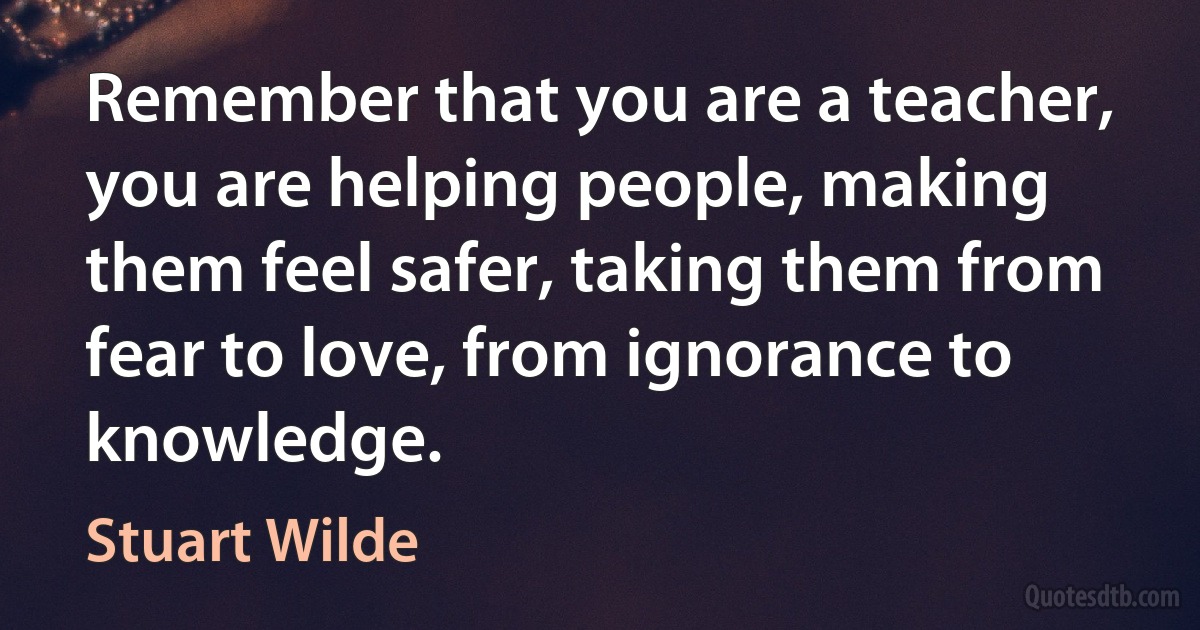 Remember that you are a teacher, you are helping people, making them feel safer, taking them from fear to love, from ignorance to knowledge. (Stuart Wilde)