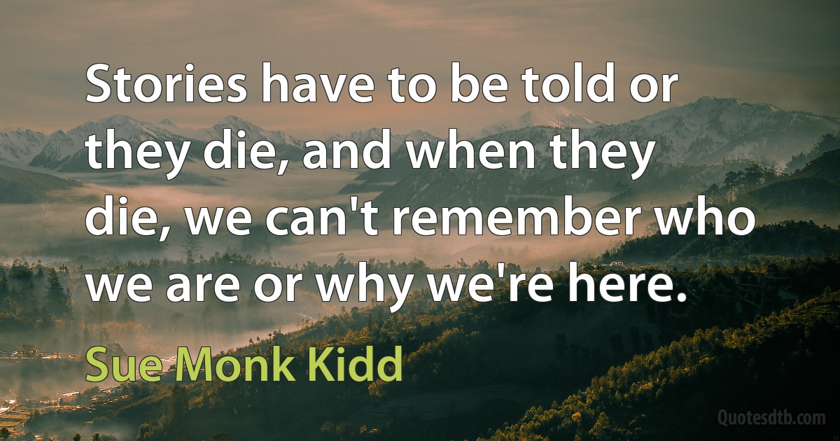 Stories have to be told or they die, and when they die, we can't remember who we are or why we're here. (Sue Monk Kidd)