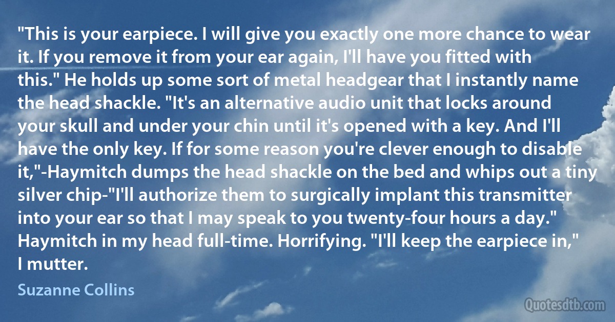 "This is your earpiece. I will give you exactly one more chance to wear it. If you remove it from your ear again, I'll have you fitted with this." He holds up some sort of metal headgear that I instantly name the head shackle. "It's an alternative audio unit that locks around your skull and under your chin until it's opened with a key. And I'll have the only key. If for some reason you're clever enough to disable it,"-Haymitch dumps the head shackle on the bed and whips out a tiny silver chip-"I'll authorize them to surgically implant this transmitter into your ear so that I may speak to you twenty-four hours a day."
Haymitch in my head full-time. Horrifying. "I'll keep the earpiece in," I mutter. (Suzanne Collins)