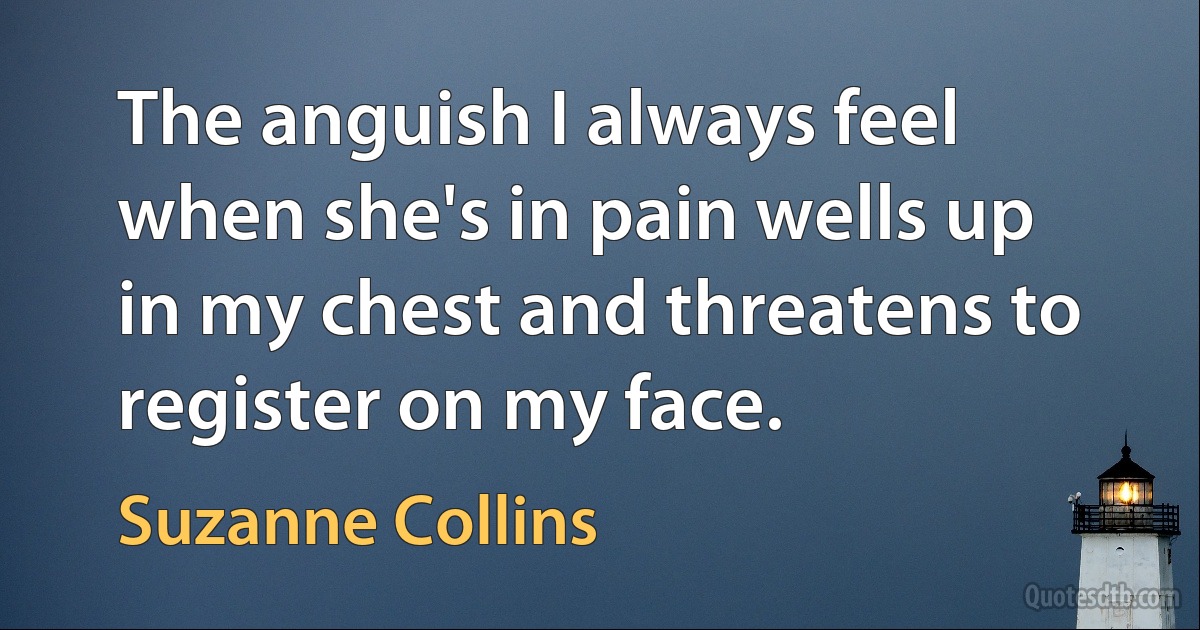 The anguish I always feel when she's in pain wells up in my chest and threatens to register on my face. (Suzanne Collins)