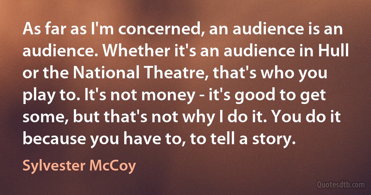 As far as I'm concerned, an audience is an audience. Whether it's an audience in Hull or the National Theatre, that's who you play to. It's not money - it's good to get some, but that's not why I do it. You do it because you have to, to tell a story. (Sylvester McCoy)