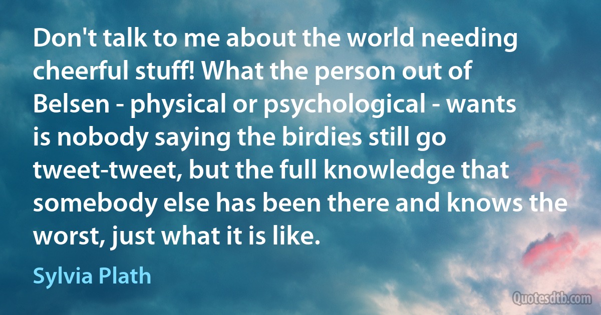 Don't talk to me about the world needing cheerful stuff! What the person out of Belsen - physical or psychological - wants is nobody saying the birdies still go tweet-tweet, but the full knowledge that somebody else has been there and knows the worst, just what it is like. (Sylvia Plath)