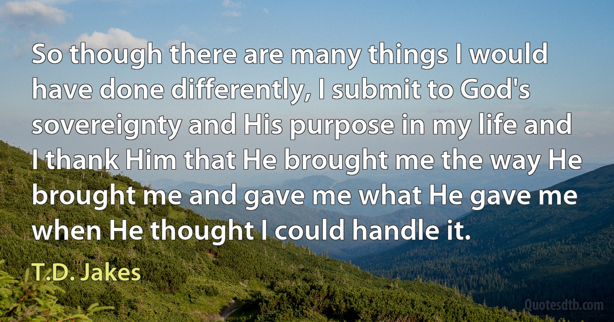 So though there are many things I would have done differently, I submit to God's sovereignty and His purpose in my life and I thank Him that He brought me the way He brought me and gave me what He gave me when He thought I could handle it. (T.D. Jakes)