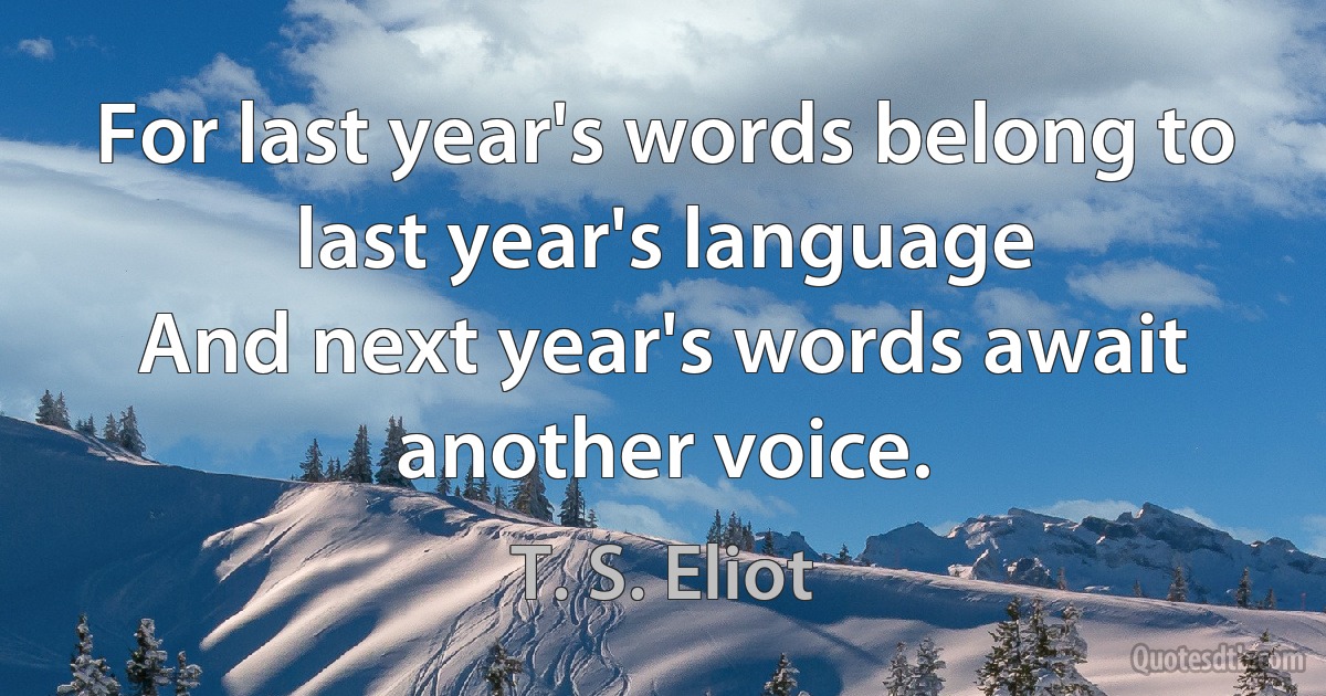 For last year's words belong to last year's language
And next year's words await another voice. (T. S. Eliot)