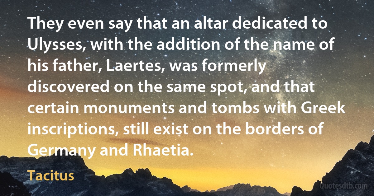 They even say that an altar dedicated to Ulysses, with the addition of the name of his father, Laertes, was formerly discovered on the same spot, and that certain monuments and tombs with Greek inscriptions, still exist on the borders of Germany and Rhaetia. (Tacitus)