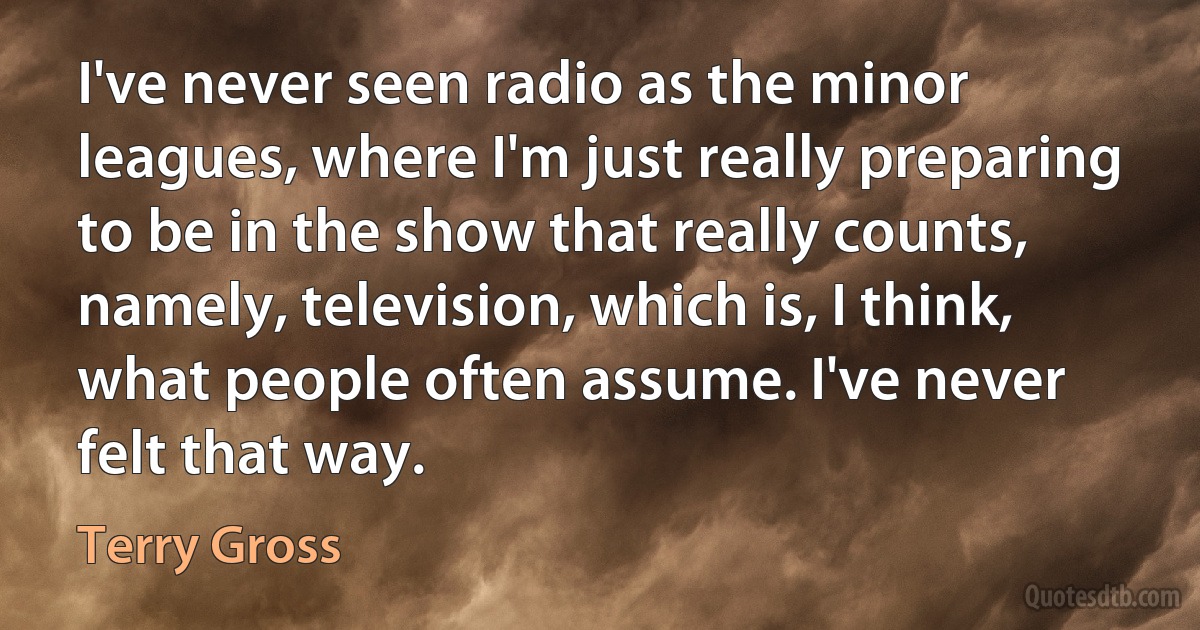 I've never seen radio as the minor leagues, where I'm just really preparing to be in the show that really counts, namely, television, which is, I think, what people often assume. I've never felt that way. (Terry Gross)