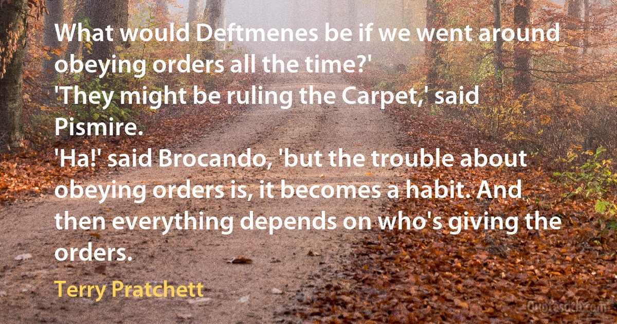 What would Deftmenes be if we went around obeying orders all the time?'
'They might be ruling the Carpet,' said Pismire.
'Ha!' said Brocando, 'but the trouble about obeying orders is, it becomes a habit. And then everything depends on who's giving the orders. (Terry Pratchett)