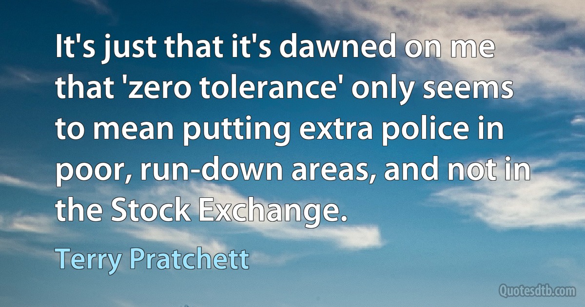 It's just that it's dawned on me that 'zero tolerance' only seems to mean putting extra police in poor, run-down areas, and not in the Stock Exchange. (Terry Pratchett)