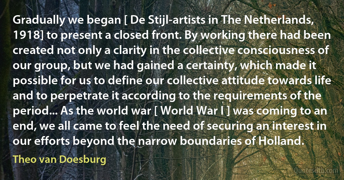 Gradually we began [ De Stijl-artists in The Netherlands, 1918] to present a closed front. By working there had been created not only a clarity in the collective consciousness of our group, but we had gained a certainty, which made it possible for us to define our collective attitude towards life and to perpetrate it according to the requirements of the period... As the world war [ World War I ] was coming to an end, we all came to feel the need of securing an interest in our efforts beyond the narrow boundaries of Holland. (Theo van Doesburg)