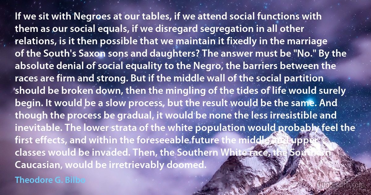 If we sit with Negroes at our tables, if we attend social functions with them as our social equals, if we disregard segregation in all other relations, is it then possible that we maintain it fixedly in the marriage of the South's Saxon sons and daughters? The answer must be "No." By the absolute denial of social equality to the Negro, the barriers between the races are firm and strong. But if the middle wall of the social partition should be broken down, then the mingling of the tides of life would surely begin. It would be a slow process, but the result would be the same. And though the process be gradual, it would be none the less irresistible and inevitable. The lower strata of the white population would probably feel the first effects, and within the foreseeable future the middle and upper classes would be invaded. Then, the Southern White race, the Southern Caucasian, would be irretrievably doomed. (Theodore G. Bilbo)