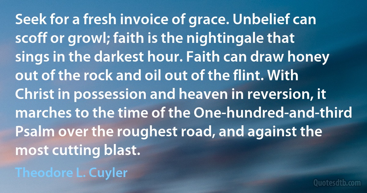 Seek for a fresh invoice of grace. Unbelief can scoff or growl; faith is the nightingale that sings in the darkest hour. Faith can draw honey out of the rock and oil out of the flint. With Christ in possession and heaven in reversion, it marches to the time of the One-hundred-and-third Psalm over the roughest road, and against the most cutting blast. (Theodore L. Cuyler)