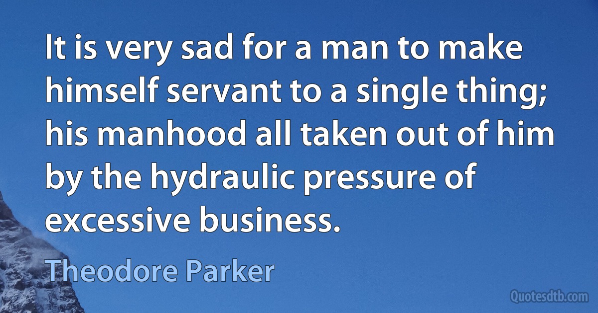 It is very sad for a man to make himself servant to a single thing; his manhood all taken out of him by the hydraulic pressure of excessive business. (Theodore Parker)