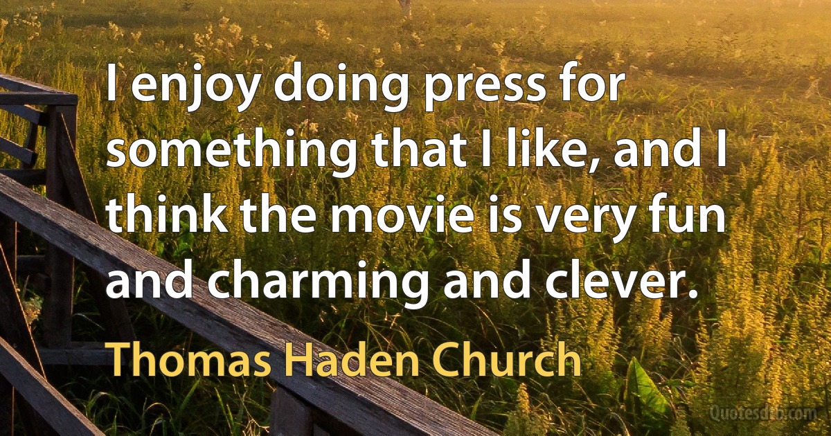 I enjoy doing press for something that I like, and I think the movie is very fun and charming and clever. (Thomas Haden Church)