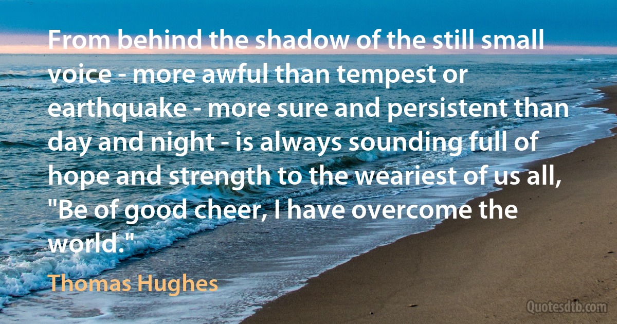 From behind the shadow of the still small voice - more awful than tempest or earthquake - more sure and persistent than day and night - is always sounding full of hope and strength to the weariest of us all, "Be of good cheer, I have overcome the world." (Thomas Hughes)