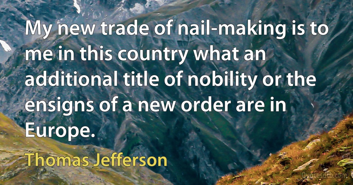 My new trade of nail-making is to me in this country what an additional title of nobility or the ensigns of a new order are in Europe. (Thomas Jefferson)