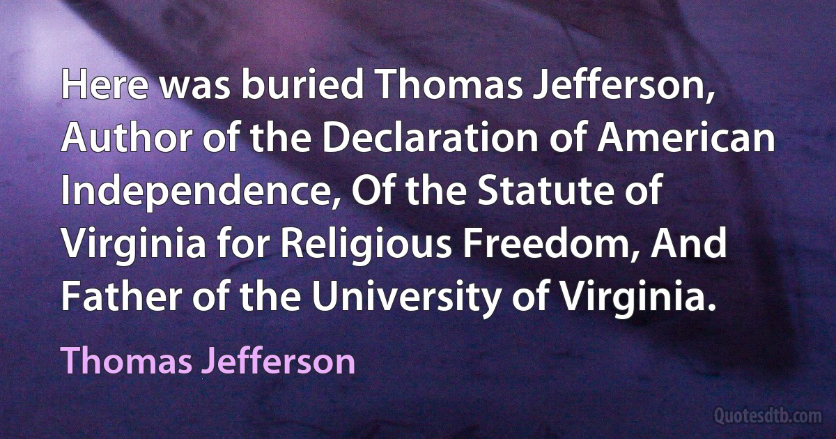 Here was buried Thomas Jefferson, Author of the Declaration of American Independence, Of the Statute of Virginia for Religious Freedom, And Father of the University of Virginia. (Thomas Jefferson)