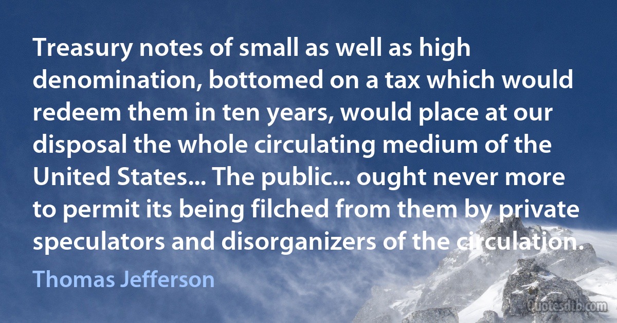 Treasury notes of small as well as high denomination, bottomed on a tax which would redeem them in ten years, would place at our disposal the whole circulating medium of the United States... The public... ought never more to permit its being filched from them by private speculators and disorganizers of the circulation. (Thomas Jefferson)