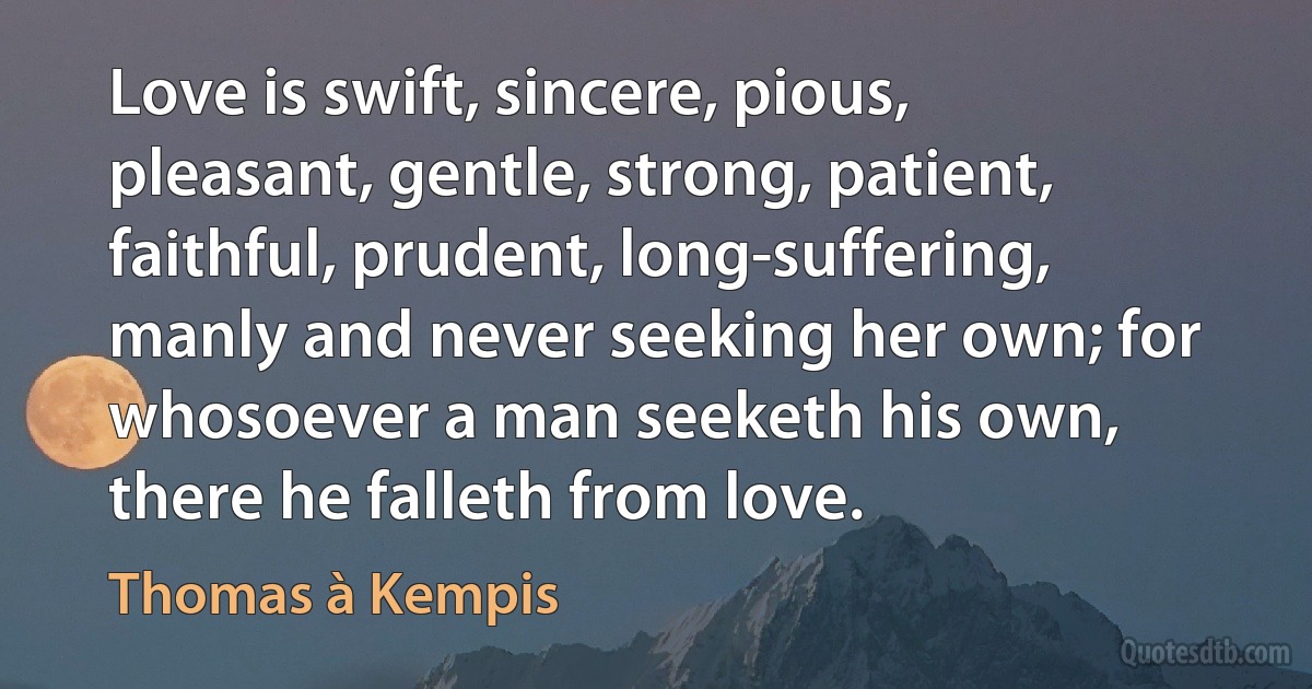 Love is swift, sincere, pious, pleasant, gentle, strong, patient, faithful, prudent, long-suffering, manly and never seeking her own; for whosoever a man seeketh his own, there he falleth from love. (Thomas à Kempis)